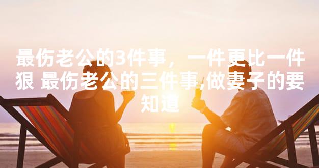 最伤老公的3件事，一件更比一件狠 最伤老公的三件事